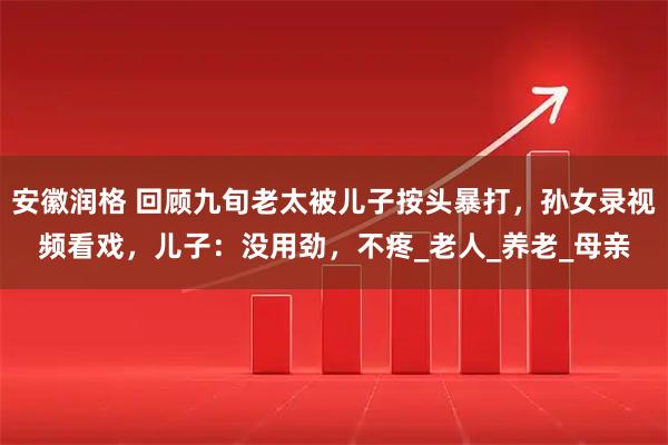安徽润格 回顾九旬老太被儿子按头暴打,孙女录视频看戏,儿子:没用劲,不疼_老人_养老_母亲