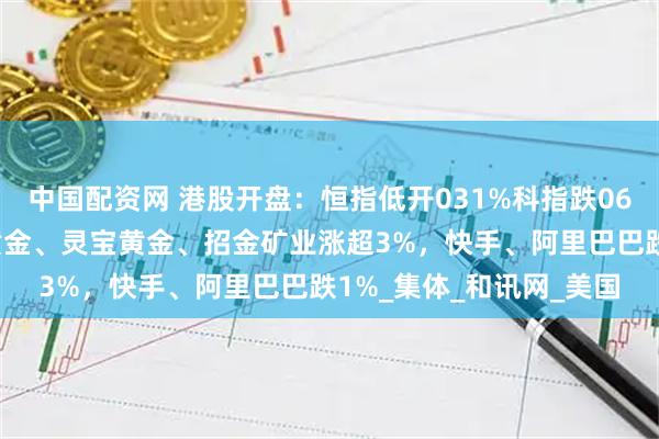 中国配资网 港股开盘：恒指低开031%科指跌066%！黄金股上涨赤峰黄金、灵宝黄金、招金矿业涨超3%，快手、阿里巴巴跌1%_集体_和讯网_美国