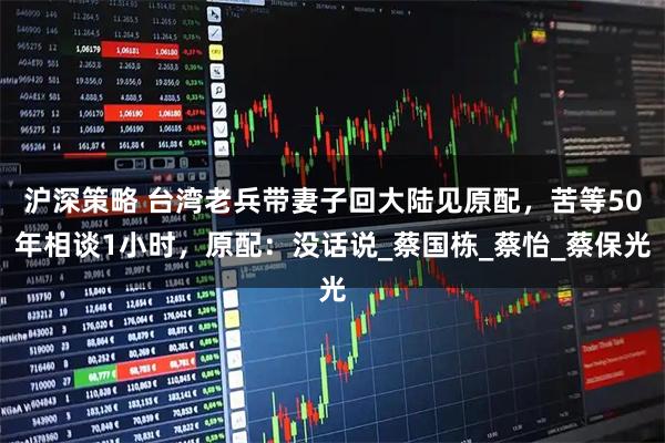 沪深策略 台湾老兵带妻子回大陆见原配,苦等50年相谈1小时,原配:没话说_蔡国栋_蔡怡_蔡保光