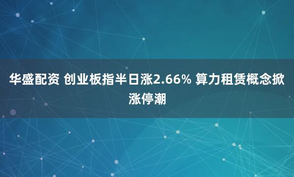 华盛配资 创业板指半日涨2.66% 算力租赁概念掀涨停潮