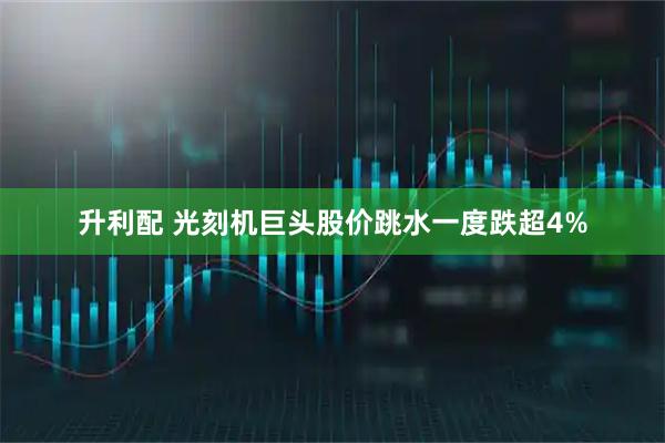 升利配 光刻机巨头股价跳水一度跌超4%