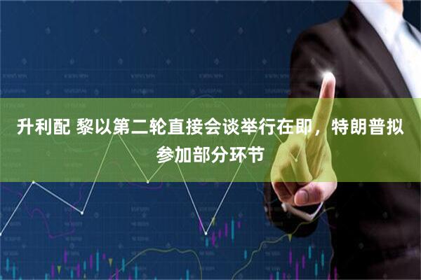 升利配 黎以第二轮直接会谈举行在即，特朗普拟参加部分环节