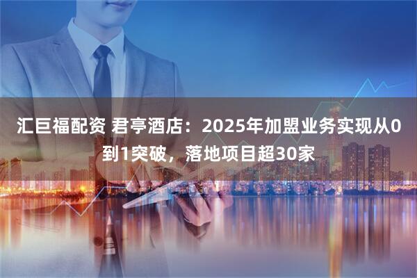 汇巨福配资 君亭酒店：2025年加盟业务实现从0到1突破，落地项目超30家