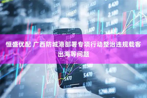恒盛优配 广西防城港部署专项行动整治违规载客出海等问题