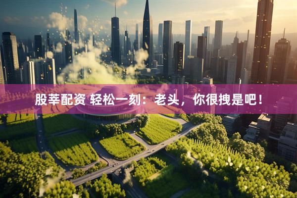 股莘配资 轻松一刻：老头，你很拽是吧！