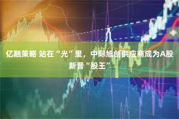 亿融策略 站在“光”里，中际旭创供应商成为A股新晋“股王”