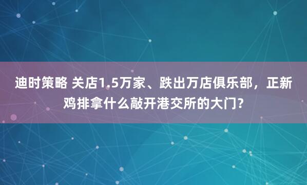 迪时策略 关店1.5万家、跌出万店俱乐部，正新鸡排拿什么敲开港交所的大门？