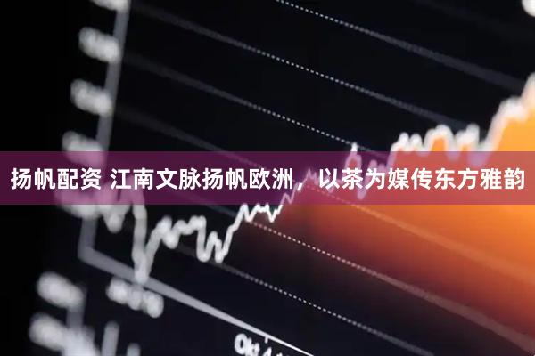 扬帆配资 江南文脉扬帆欧洲,以茶为媒传东方雅韵